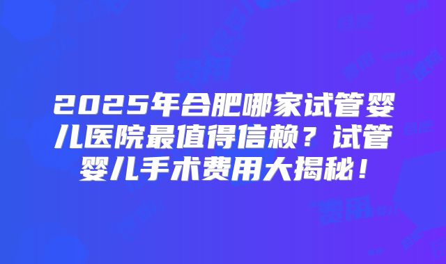 2025年合肥哪家试管婴儿医院最值得信赖？试管婴儿手术费用大揭秘！