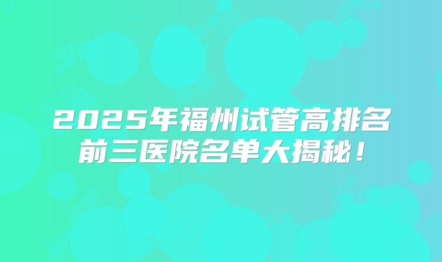 2025年福州试管高排名前三医院名单大揭秘！