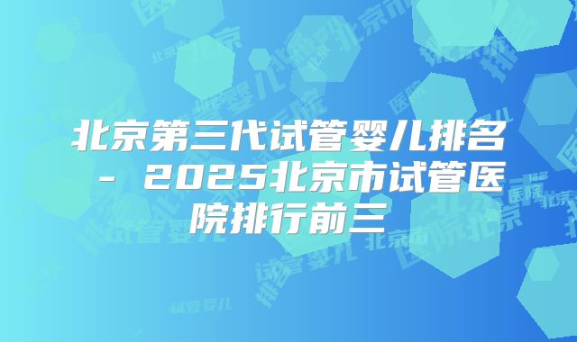 北京第三代试管婴儿排名 - 2025北京市试管医院排行前三