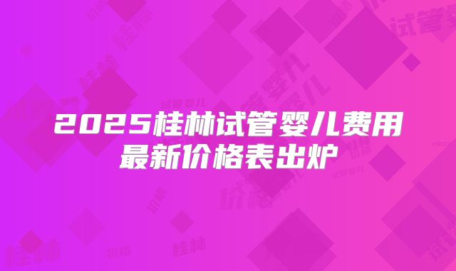 2025桂林试管婴儿费用最新价格表出炉
