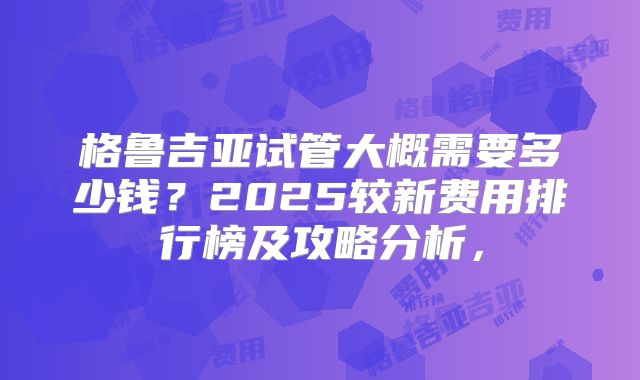 格鲁吉亚试管大概需要多少钱？2025较新费用排行榜及攻略分析，