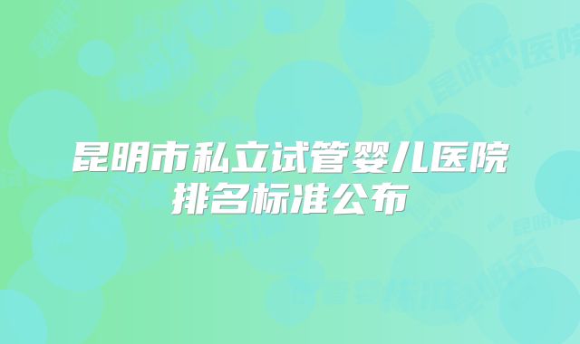 昆明市私立试管婴儿医院排名标准公布
