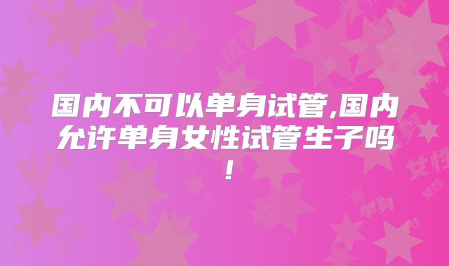国内不可以单身试管,国内允许单身女性试管生子吗！