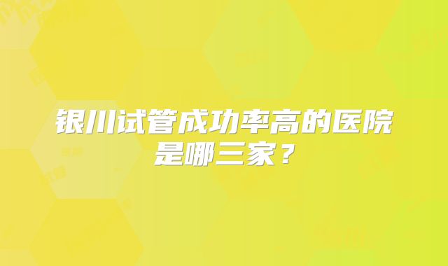 银川试管成功率高的医院是哪三家?