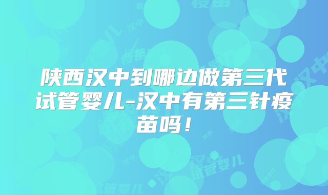 陕西汉中到哪边做第三代试管婴儿-汉中有第三针疫苗吗！