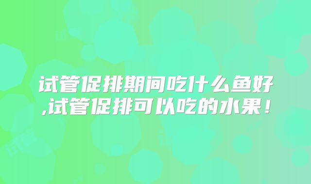 试管促排期间吃什么鱼好,试管促排可以吃的水果！