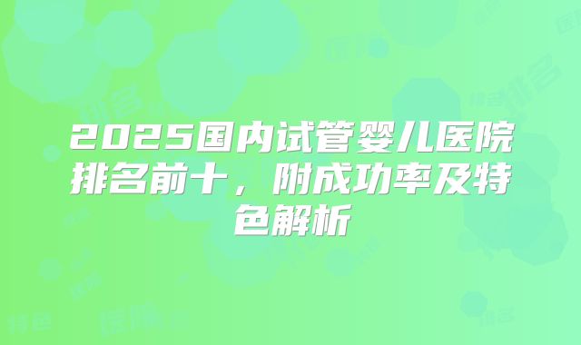 2025国内试管婴儿医院排名前十，附成功率及特色解析