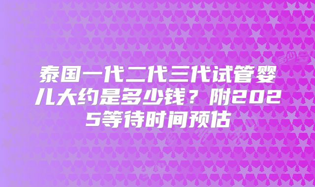 泰国一代二代三代试管婴儿大约是多少钱？附2025等待时间预估