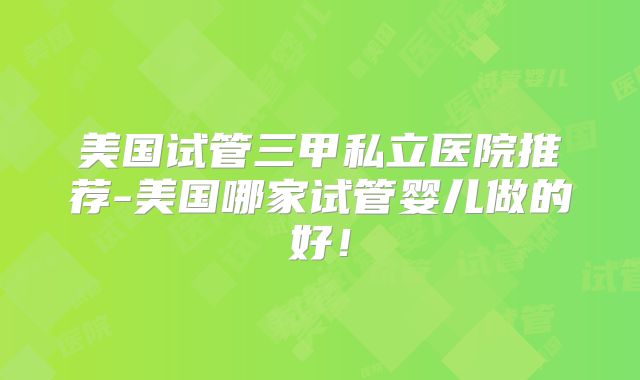美国试管三甲私立医院推荐-美国哪家试管婴儿做的好！