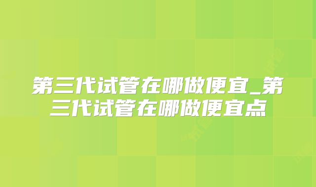 第三代试管在哪做便宜_第三代试管在哪做便宜点