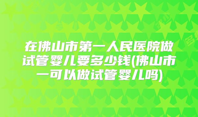 在佛山市第一人民医院做试管婴儿要多少钱(佛山市一可以做试管婴儿吗)