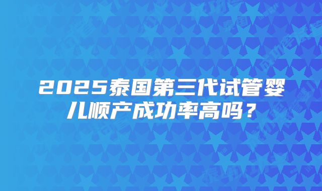 2025泰国第三代试管婴儿顺产成功率高吗？