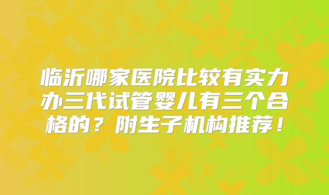 临沂哪家医院比较有实力办三代试管婴儿有三个合格的?附生子机构推荐!