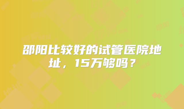 邵阳比较好的试管医院地址，15万够吗？