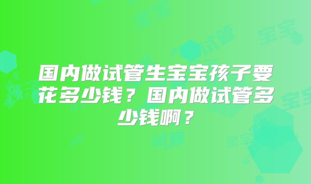 国内做试管生宝宝孩子要花多少钱？国内做试管多少钱啊？