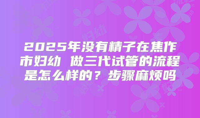 2025年没有精子在焦作市妇幼 做三代试管的流程是怎么样的?步骤麻烦吗