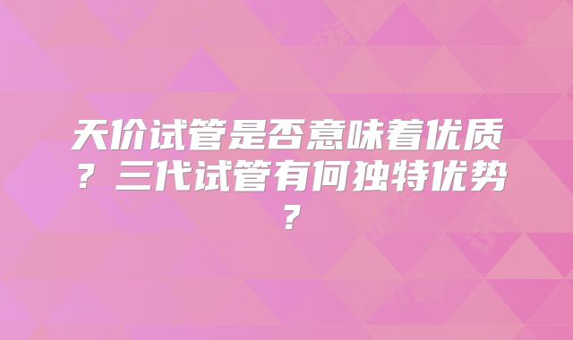 天价试管是否意味着优质?三代试管有何独特优势?