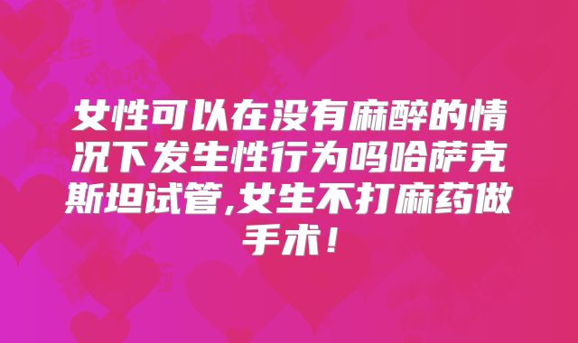 女性可以在没有麻醉的情况下发生性行为吗哈萨克斯坦试管,女生不打麻药做手术！