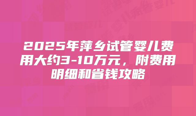 2025年萍乡试管婴儿费用大约3-10万元,附费用明细和省钱攻略