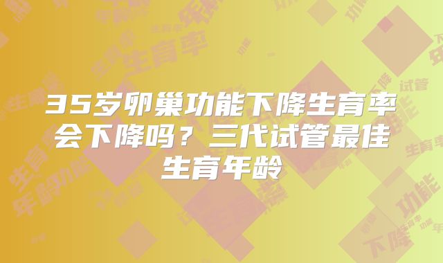 35岁卵巢功能下降生育率会下降吗？三代试管最佳生育年龄