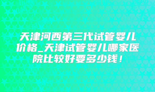 天津河西第三代试管婴儿价格_天津试管婴儿哪家医院比较好要多少钱！