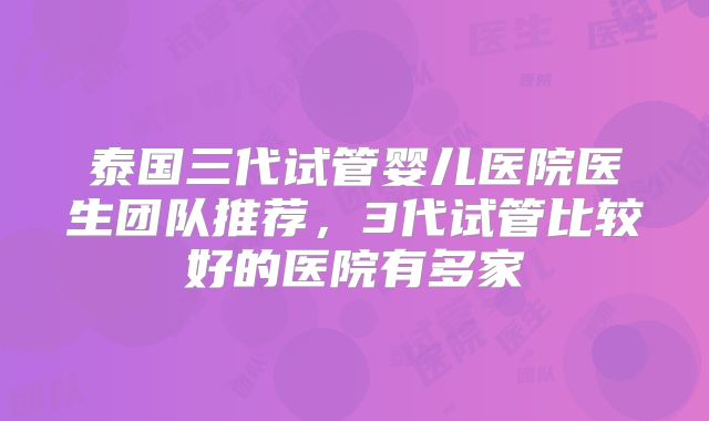 泰国三代试管婴儿医院医生团队推荐,3代试管比较好的医院有多家