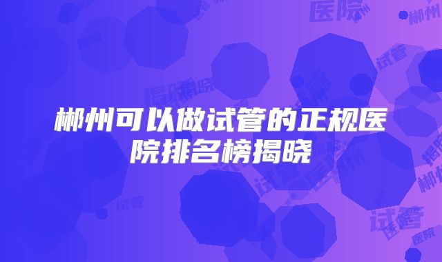 郴州可以做试管的正规医院排名榜揭晓