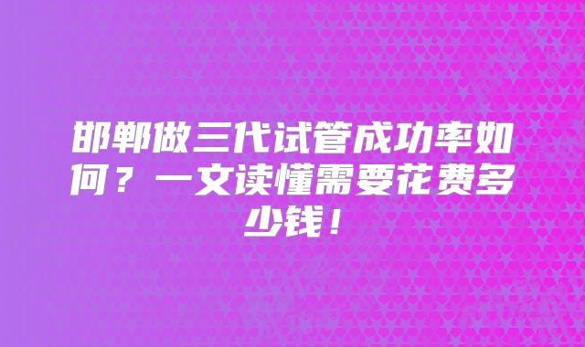 邯郸做三代试管成功率如何?一文读懂需要花费多少钱!