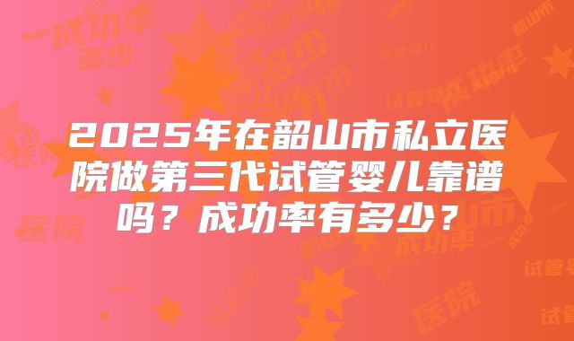 2025年在韶山市私立医院做第三代试管婴儿靠谱吗？成功率有多少？