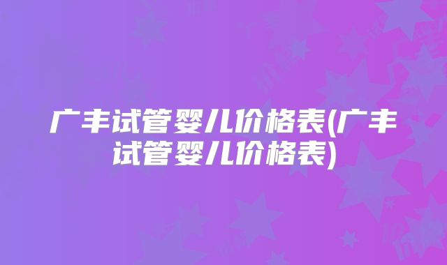 广丰试管婴儿价格表(广丰试管婴儿价格表)