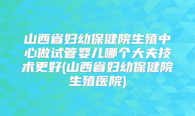 山西省妇幼保健院生殖中心做试管婴儿哪个大夫技术更好(山西省妇幼保健院生殖医院)