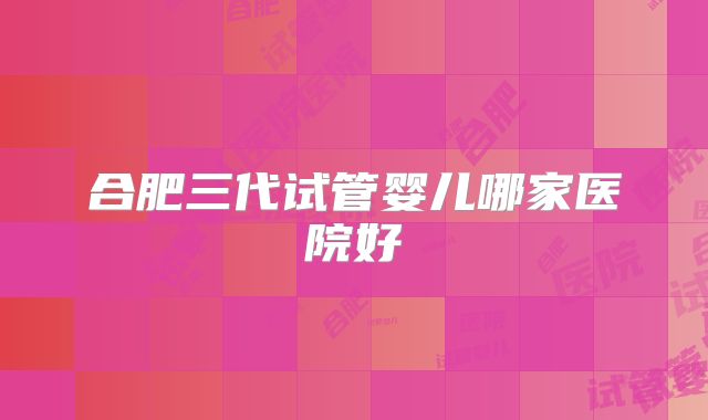 合肥三代试管婴儿哪家医院好