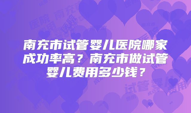 南充市试管婴儿医院哪家成功率高？南充市做试管婴儿费用多少钱？