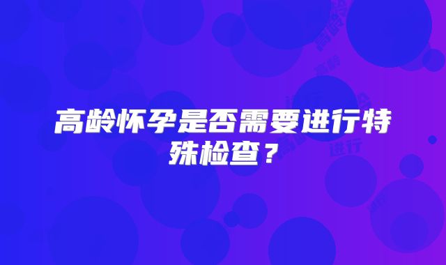 高龄怀孕是否需要进行特殊检查？