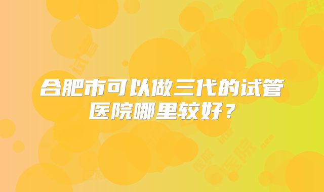 合肥市可以做三代的试管医院哪里较好?