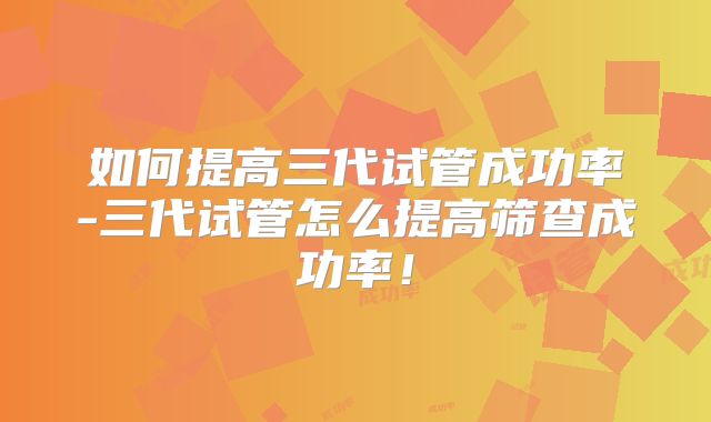 如何提高三代试管成功率-三代试管怎么提高筛查成功率！