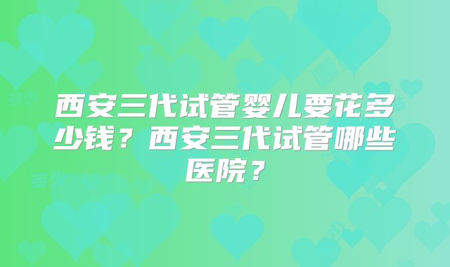 西安三代试管婴儿要花多少钱？西安三代试管哪些医院？