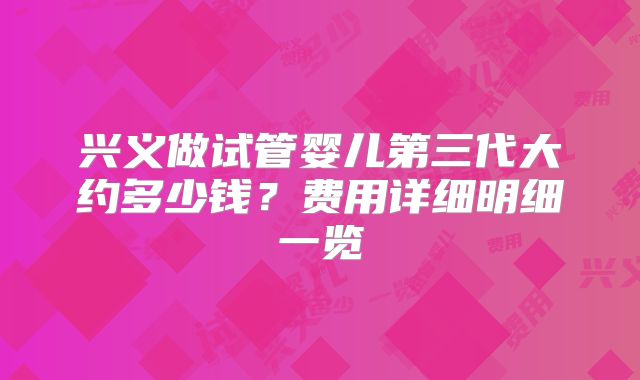 兴义做试管婴儿第三代大约多少钱?费用详细明细一览