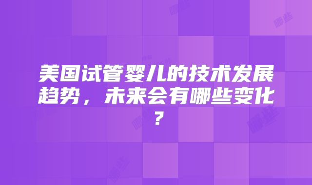 美国试管婴儿的技术发展趋势，未来会有哪些变化？