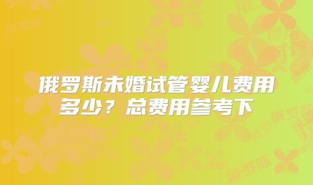 俄罗斯未婚试管婴儿费用多少？总费用参考下