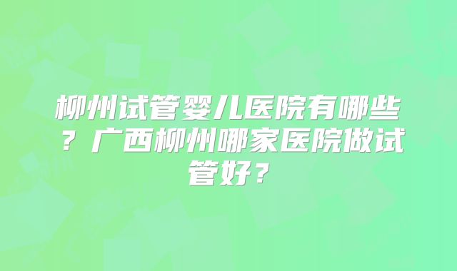 柳州试管婴儿医院有哪些？广西柳州哪家医院做试管好？