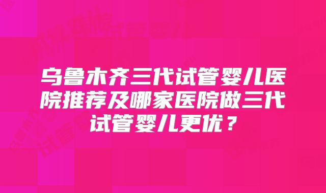 乌鲁木齐三代试管婴儿医院推荐及哪家医院做三代试管婴儿更优？