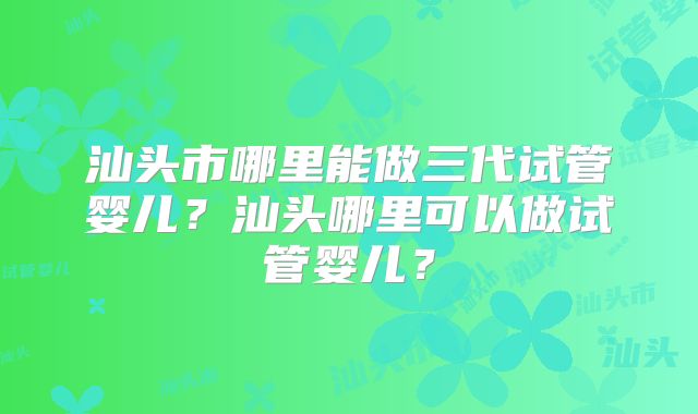 汕头市哪里能做三代试管婴儿？汕头哪里可以做试管婴儿？