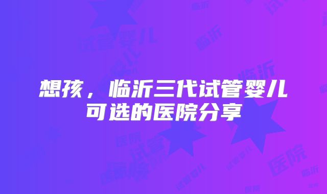 想孩,临沂三代试管婴儿可选的医院分享