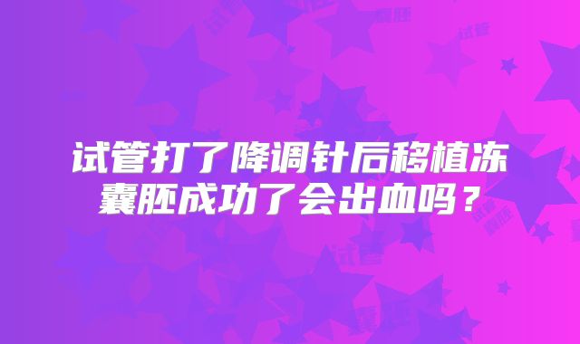 试管打了降调针后移植冻囊胚成功了会出血吗?