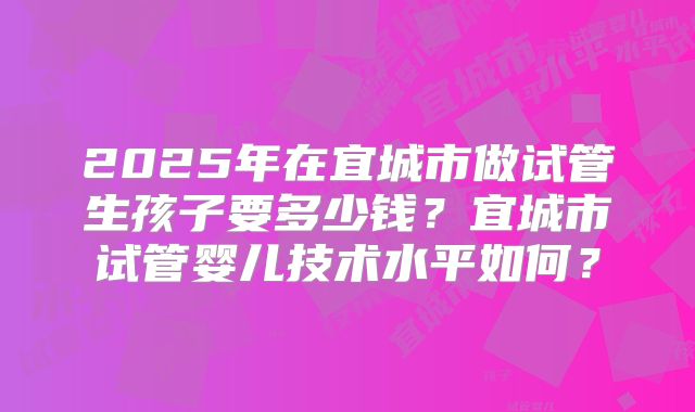 2025年在宜城市做试管生孩子要多少钱?宜城市试管婴儿技术水平如何?
