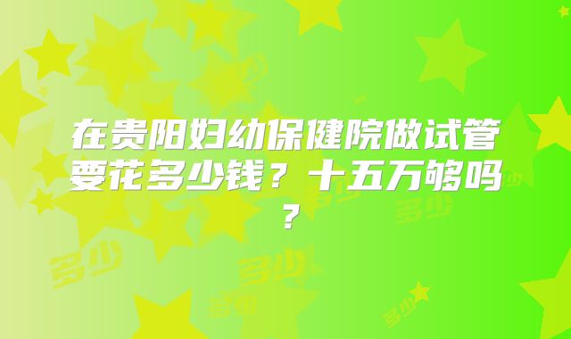 在贵阳妇幼保健院做试管要花多少钱?十五万够吗?