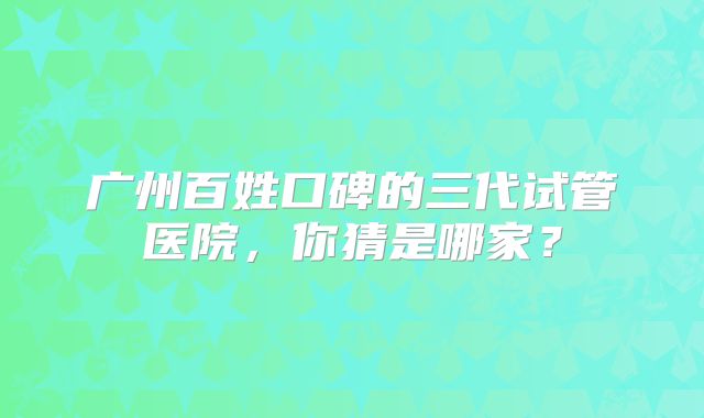 广州百姓口碑的三代试管医院，你猜是哪家？