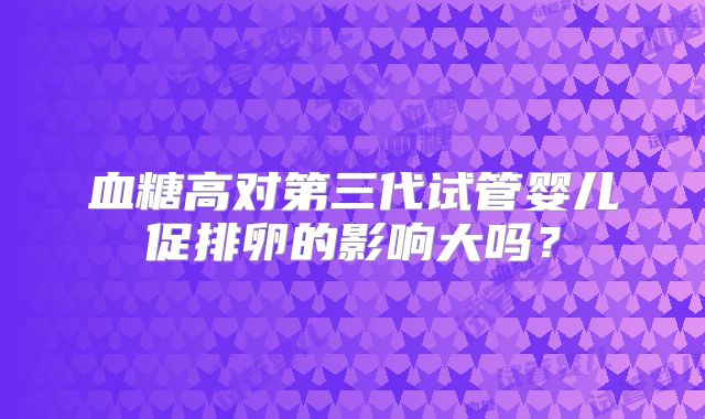 血糖高对第三代试管婴儿促排卵的影响大吗？