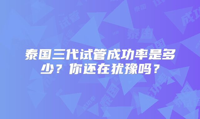 泰国三代试管成功率是多少？你还在犹豫吗？